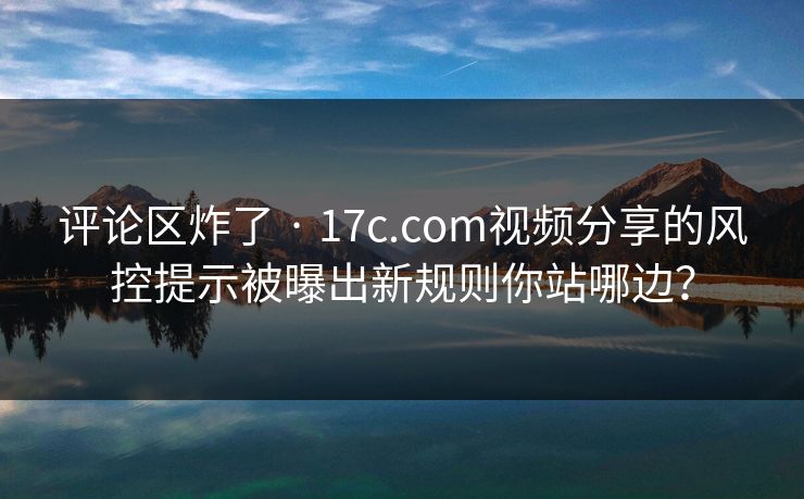 评论区炸了 · 17c.com视频分享的风控提示被曝出新规则你站哪边？  第1张