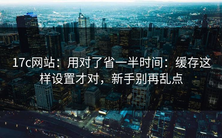 17c网站：用对了省一半时间：缓存这样设置才对，新手别再乱点