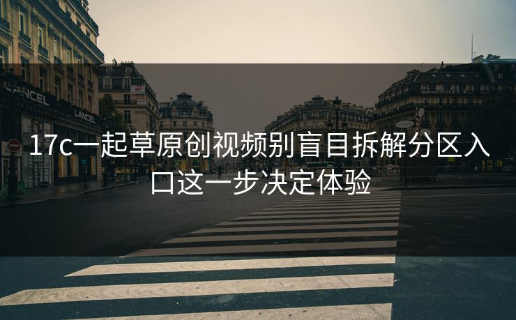 17c一起草原创视频别盲目拆解分区入口这一步决定体验