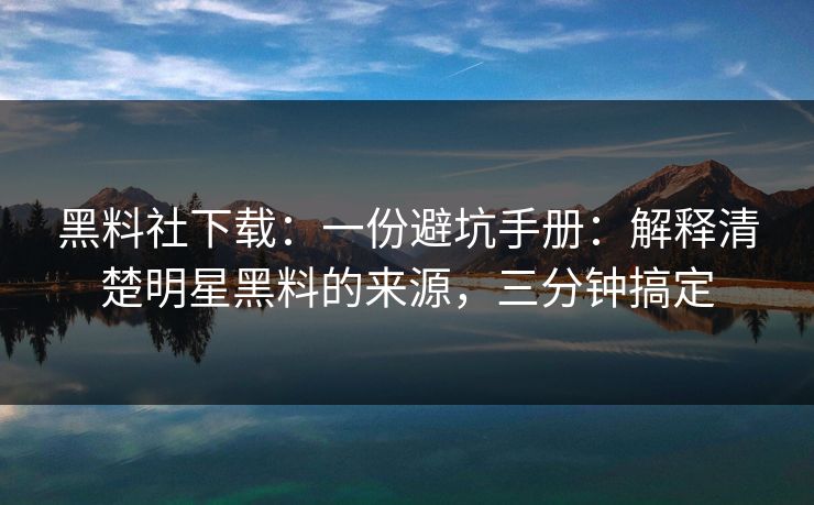 黑料社下载：一份避坑手册：解释清楚明星黑料的来源，三分钟搞定