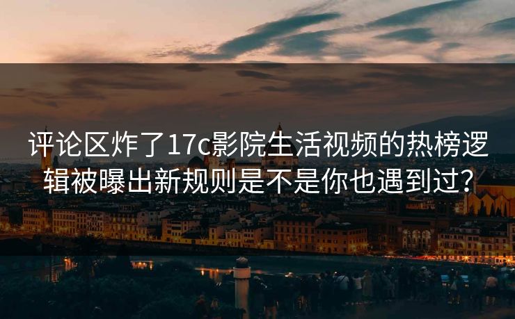 评论区炸了17c影院生活视频的热榜逻辑被曝出新规则是不是你也遇到过？