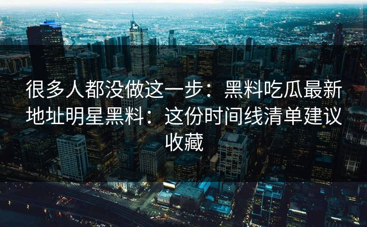 很多人都没做这一步：黑料吃瓜最新地址明星黑料：这份时间线清单建议收藏