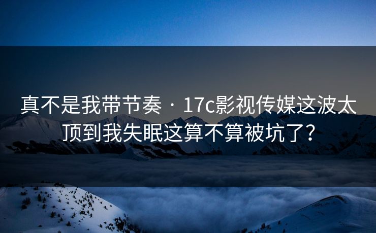 真不是我带节奏 · 17c影视传媒这波太顶到我失眠这算不算被坑了？