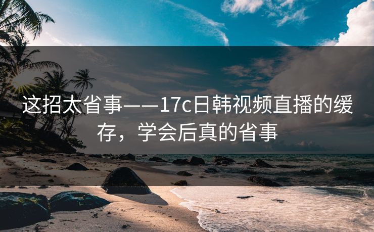 这招太省事——17c日韩视频直播的缓存，学会后真的省事