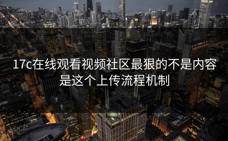 17c在线观看视频社区最狠的不是内容是这个上传流程机制