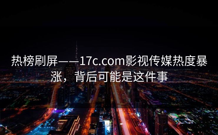 热榜刷屏——17c.com影视传媒热度暴涨，背后可能是这件事