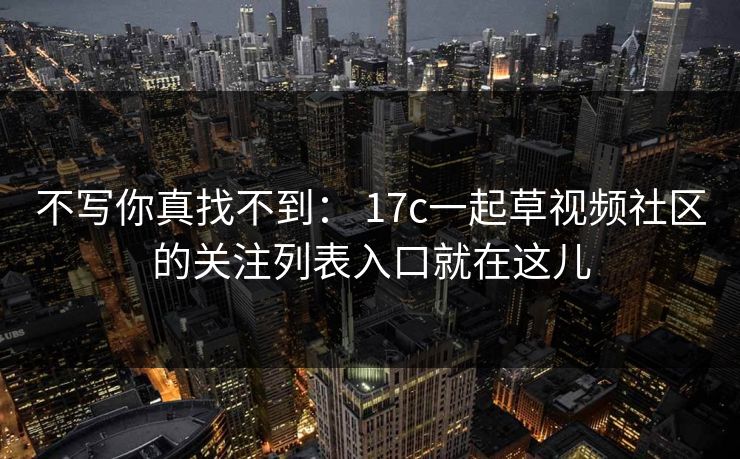 不写你真找不到： 17c一起草视频社区的关注列表入口就在这儿