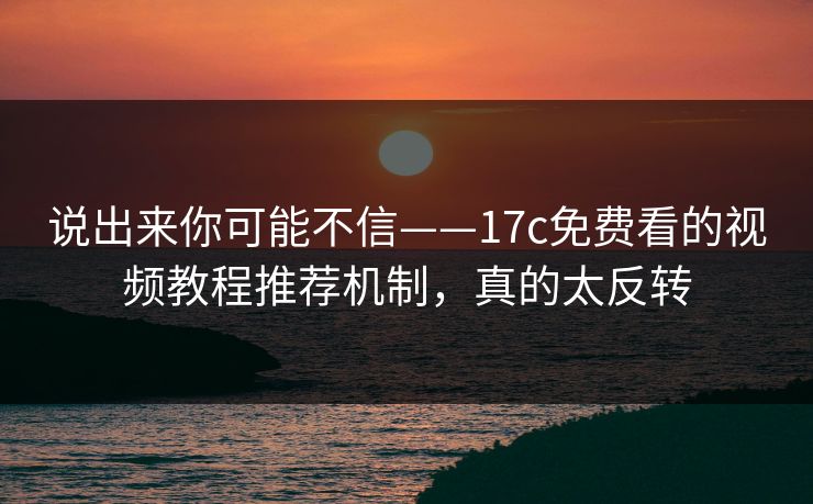 说出来你可能不信——17c免费看的视频教程推荐机制，真的太反转
